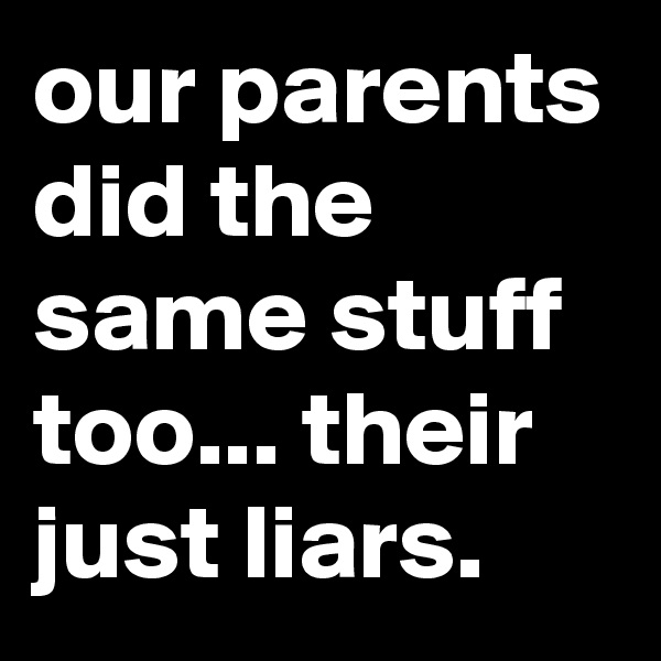 our parents did the same stuff too... their just liars.