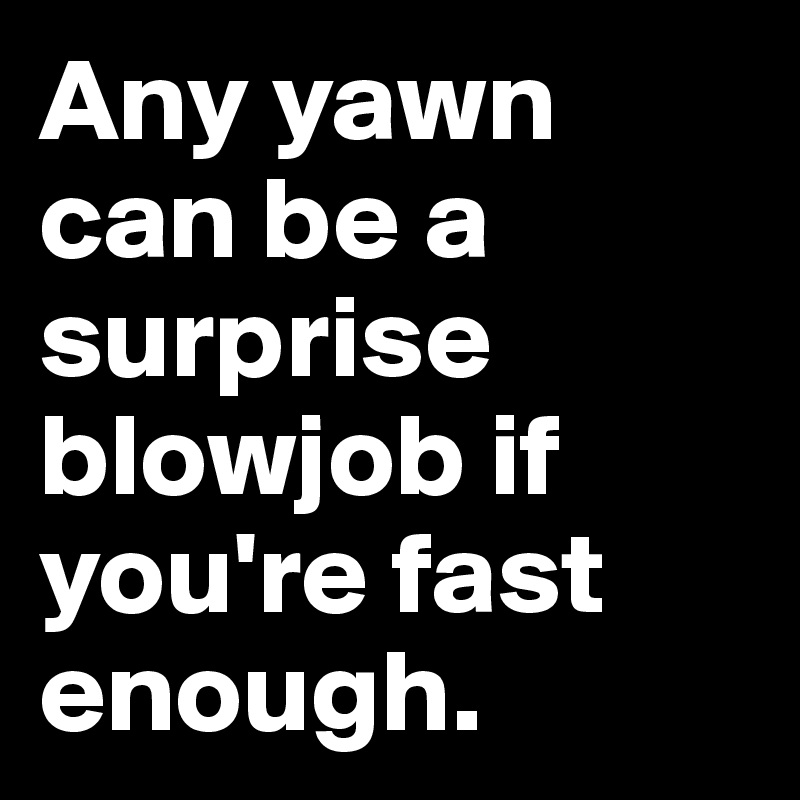 Any yawn can be a surprise blowjob if you're fast enough.