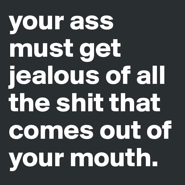 your ass must get jealous of all the shit that comes out of your mouth.