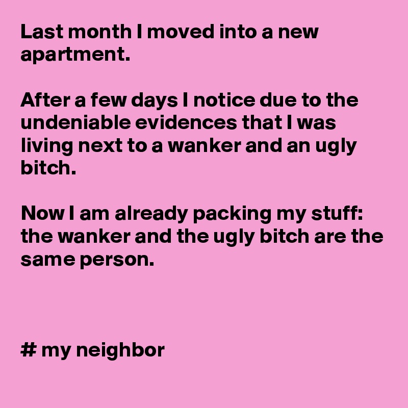 Last month I moved into a new apartment. 

After a few days I notice due to the undeniable evidences that I was living next to a wanker and an ugly bitch.

Now I am already packing my stuff: the wanker and the ugly bitch are the same person. 



# my neighbor  
