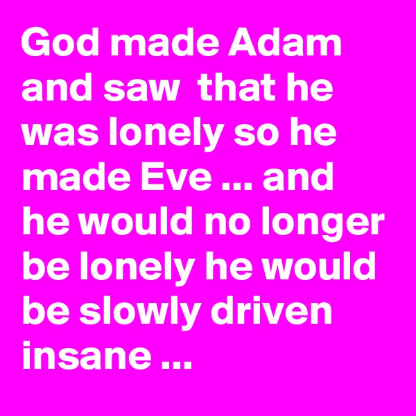 God made Adam and saw  that he was lonely so he made Eve ... and he would no longer be lonely he would be slowly driven insane ... 