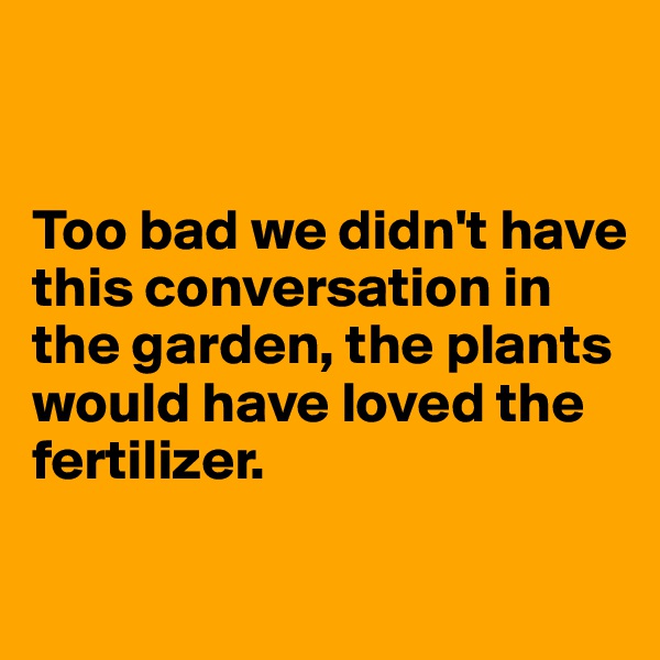 


Too bad we didn't have this conversation in the garden, the plants would have loved the fertilizer.

