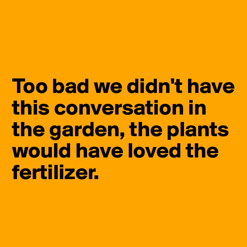 


Too bad we didn't have this conversation in the garden, the plants would have loved the fertilizer.

