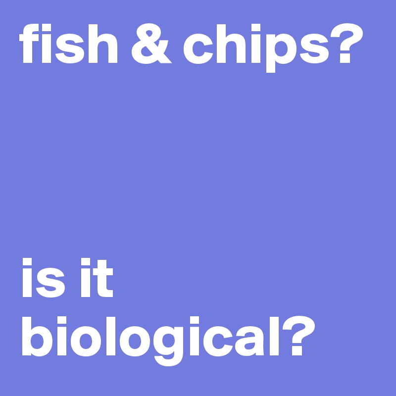 fish & chips?



is it biological?