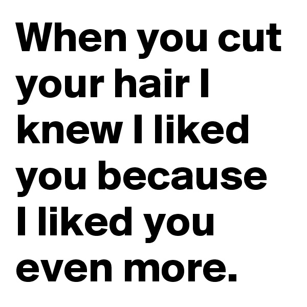 When you cut your hair I knew I liked you because I liked you even more.