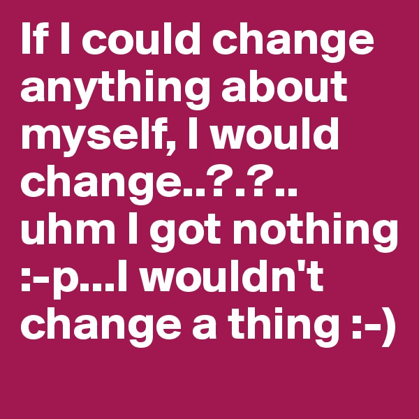 If I could change anything about myself, I would change..?.?.. uhm I got nothing :-p...I wouldn't change a thing :-) 
