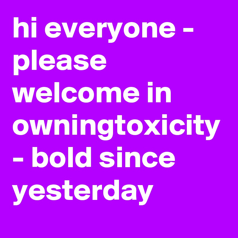 hi everyone - please welcome in owningtoxicity - bold since yesterday