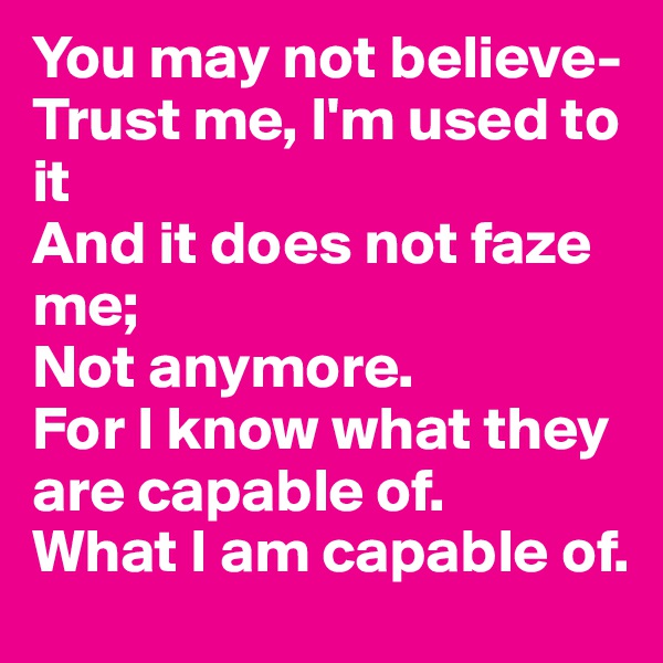 You may not believe-
Trust me, I'm used to it
And it does not faze me;
Not anymore.
For I know what they are capable of.
What I am capable of.