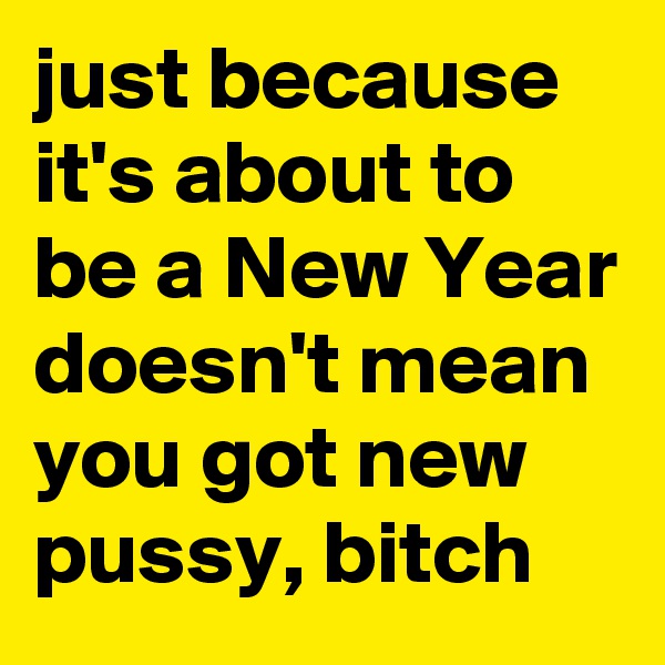 just because it's about to be a New Year doesn't mean you got new pussy, bitch 