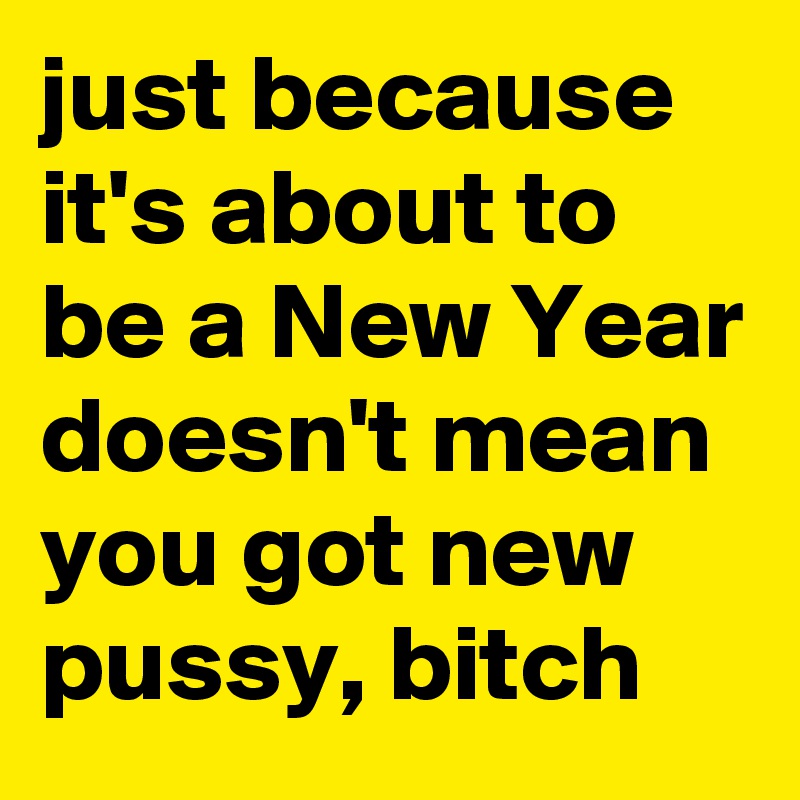 just because it's about to be a New Year doesn't mean you got new pussy, bitch 