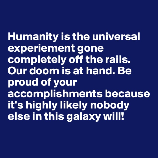 

Humanity is the universal experiement gone completely off the rails. Our doom is at hand. Be proud of your accomplishments because it's highly likely nobody else in this galaxy will!

