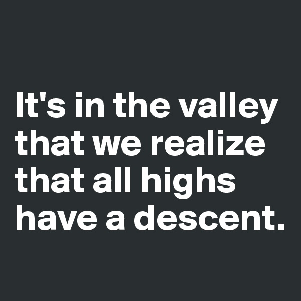 

It's in the valley that we realize that all highs have a descent.
