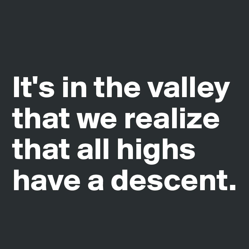 

It's in the valley that we realize that all highs have a descent.
