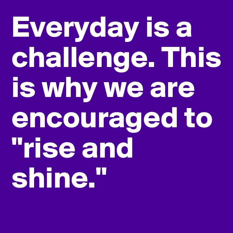 Everyday is a challenge. This is why we are encouraged to "rise and shine."