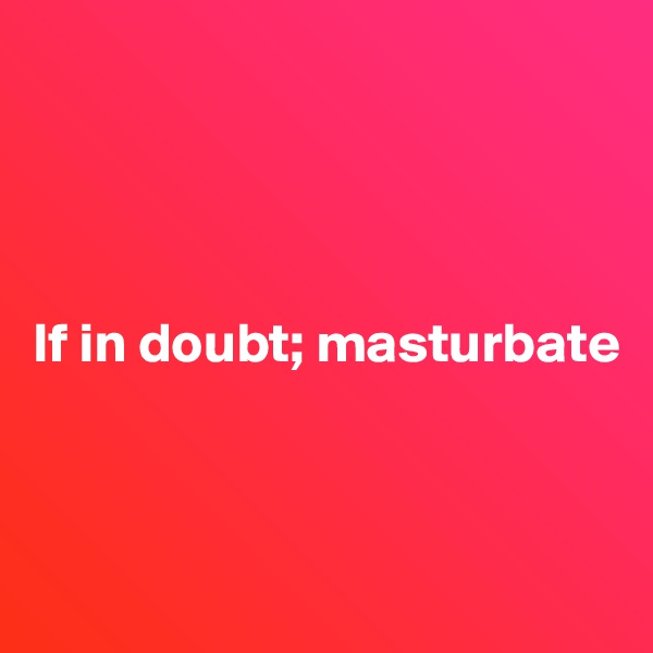 




If in doubt; masturbate




