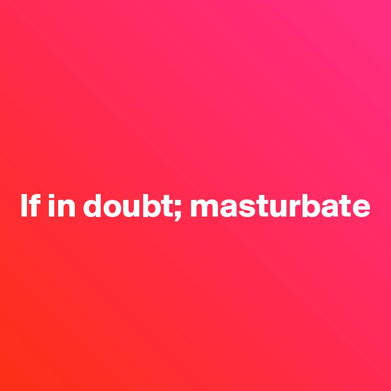 




If in doubt; masturbate



