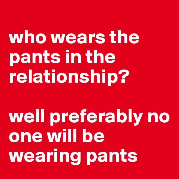 
who wears the pants in the relationship? 

well preferably no one will be wearing pants