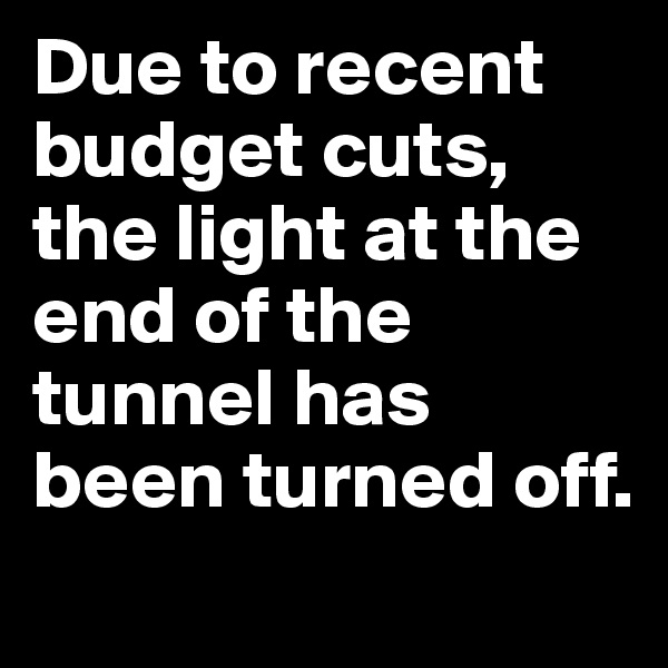 Due to recent budget cuts, the light at the end of the tunnel has been turned off.
