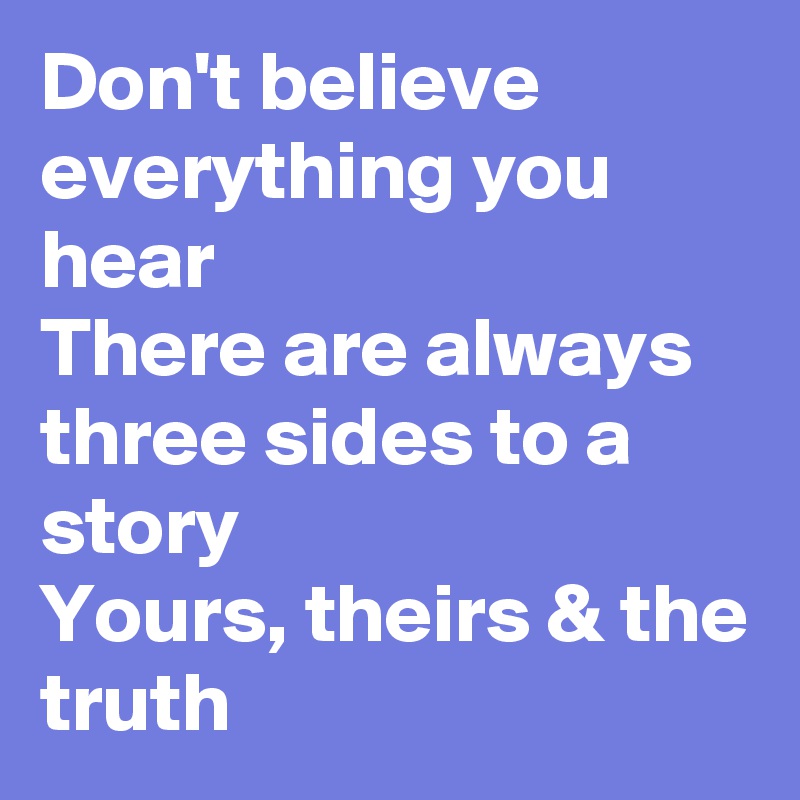 Don't believe everything you hear
There are always three sides to a story
Yours, theirs & the truth