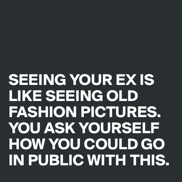 



SEEING YOUR EX IS LIKE SEEING OLD FASHION PICTURES. YOU ASK YOURSELF HOW YOU COULD GO IN PUBLIC WITH THIS.
