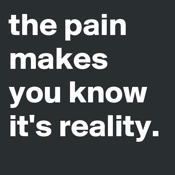 the pain makes you know it's reality.