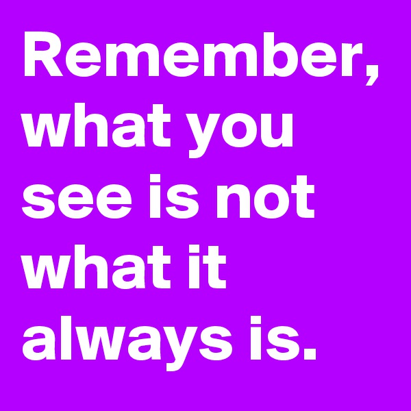 Remember, what you see is not what it always is.