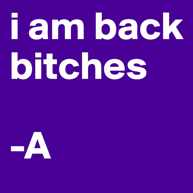 i am back bitches

-A