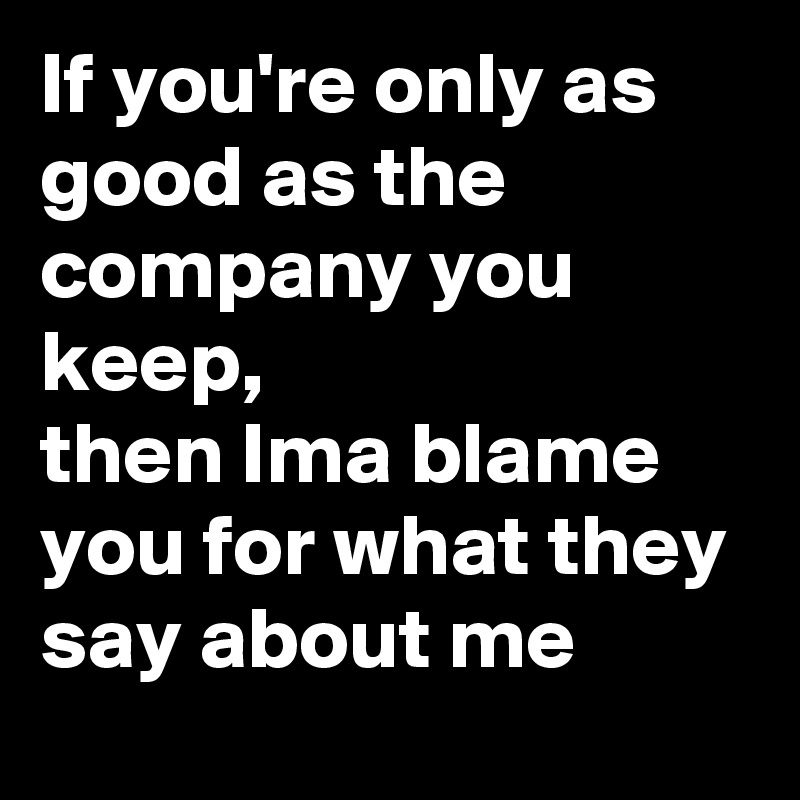 If you're only as good as the company you keep,
then Ima blame you for what they say about me