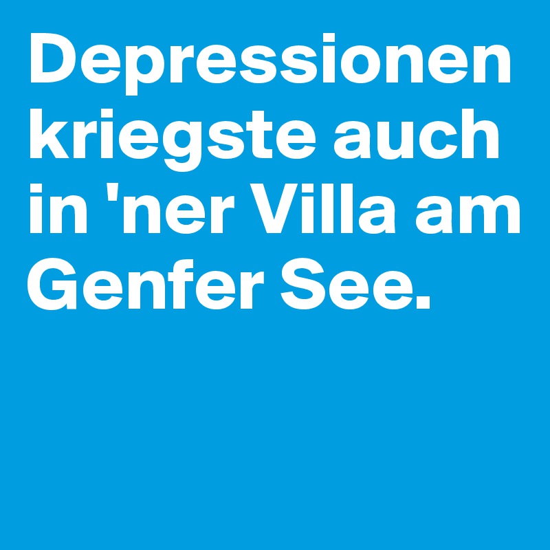 Depressionen kriegste auch in 'ner Villa am Genfer See.

