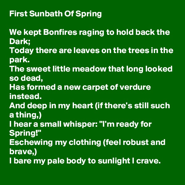 First Sunbath Of Spring

We kept Bonfires raging to hold back the Dark;
Today there are leaves on the trees in the park.
The sweet little meadow that long looked so dead,
Has formed a new carpet of verdure instead.
And deep in my heart (if there's still such a thing,) 
I hear a small whisper: "I'm ready for Spring!"
Eschewing my clothing (feel robust and brave,)
I bare my pale body to sunlight I crave.
