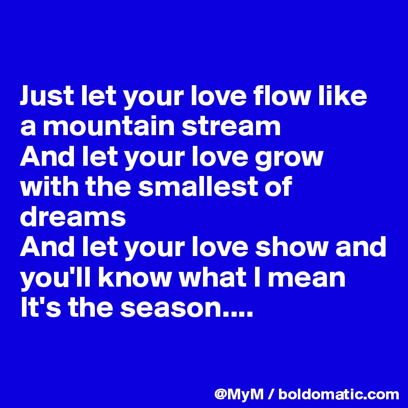 

Just let your love flow like a mountain stream
And let your love grow with the smallest of dreams
And let your love show and you'll know what I mean
It's the season....
