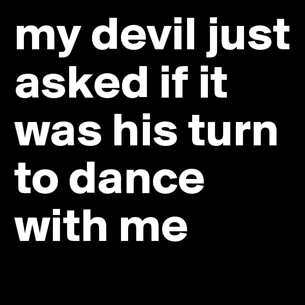 my devil just asked if it was his turn to dance with me