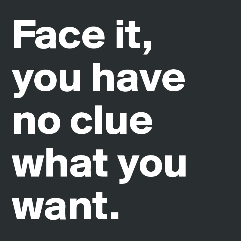 Face it, you have no clue what you want.