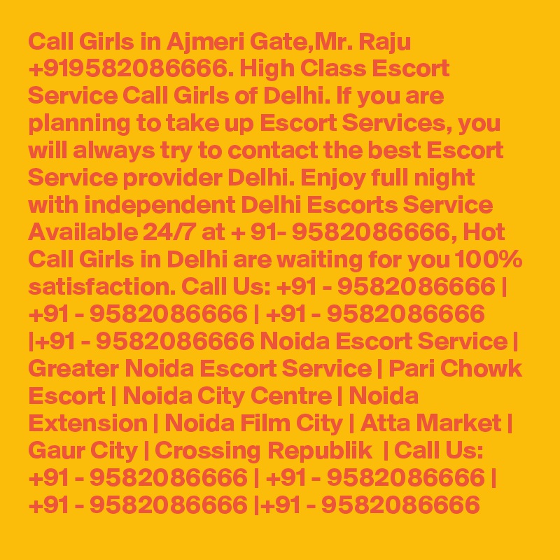 Call Girls in Ajmeri Gate,Mr. Raju +919582086666. High Class Escort Service Call Girls of Delhi. If you are planning to take up Escort Services, you will always try to contact the best Escort Service provider Delhi. Enjoy full night with independent Delhi Escorts Service Available 24/7 at + 91- 9582086666, Hot Call Girls in Delhi are waiting for you 100% satisfaction. Call Us: +91 - 9582086666 | +91 - 9582086666 | +91 - 9582086666 |+91 - 9582086666 Noida Escort Service | Greater Noida Escort Service | Pari Chowk Escort | Noida City Centre | Noida Extension | Noida Film City | Atta Market | Gaur City | Crossing Republik  | Call Us: +91 - 9582086666 | +91 - 9582086666 | +91 - 9582086666 |+91 - 9582086666