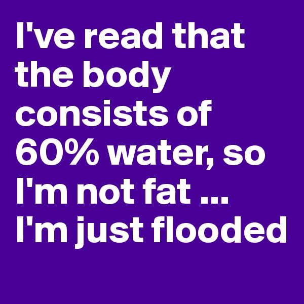 I've read that the body consists of 60% water, so I'm not fat ... I'm just flooded