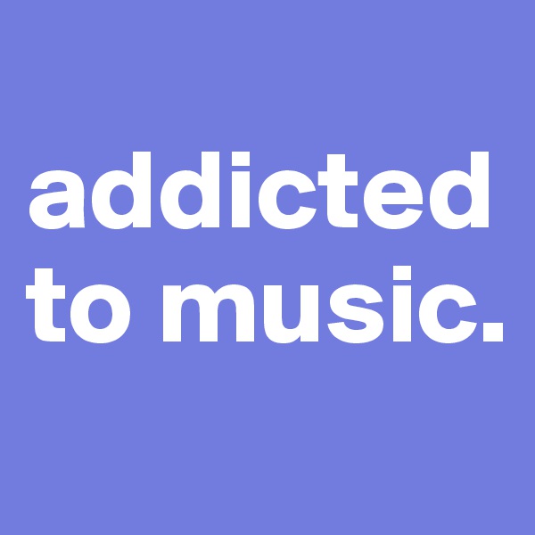 
addicted to music.
