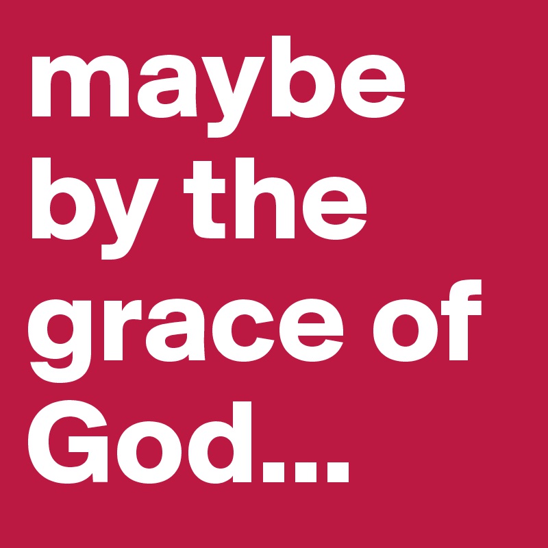 maybe by the grace of God...