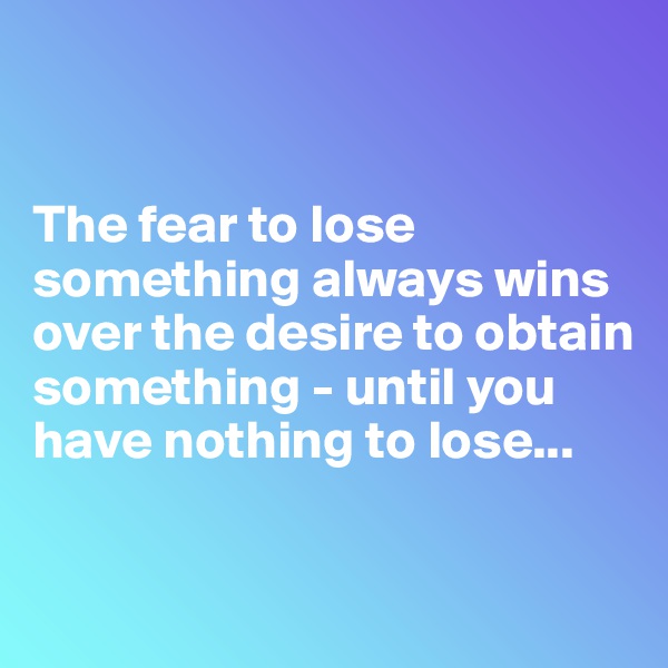 


The fear to lose something always wins over the desire to obtain something - until you have nothing to lose...

