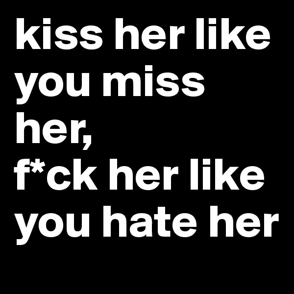 kiss her like you miss her, 
f*ck her like you hate her