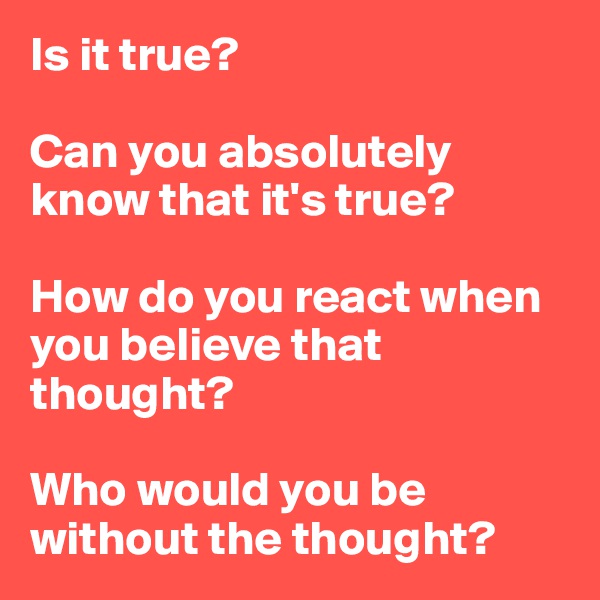 Is it true?

Can you absolutely know that it's true?

How do you react when you believe that thought?

Who would you be without the thought?