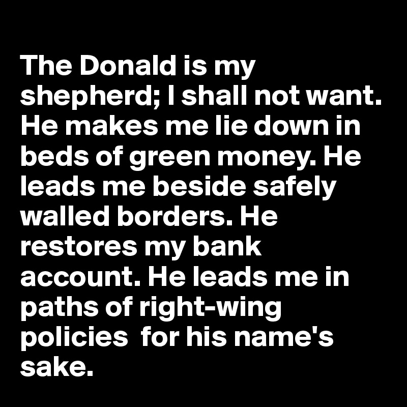 
The Donald is my shepherd; I shall not want. He makes me lie down in beds of green money. He leads me beside safely walled borders. He restores my bank account. He leads me in paths of right-wing policies  for his name's sake.