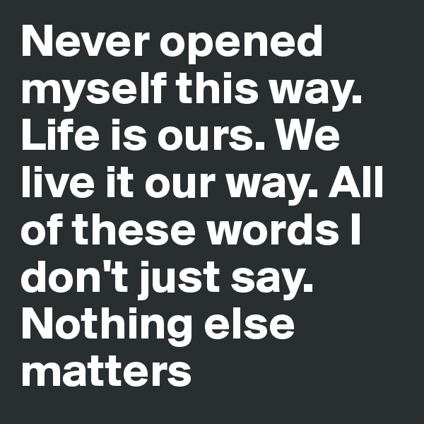Never opened myself this way. Life is ours. We live it our way. All of these words I don't just say. Nothing else matters