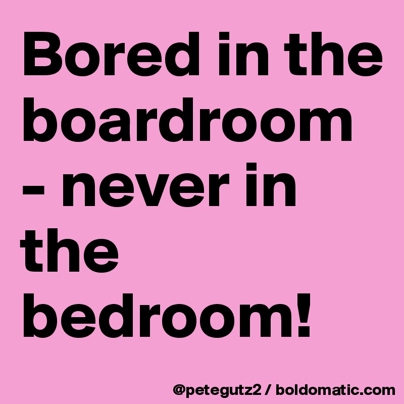 Bored in the boardroom - never in the bedroom!