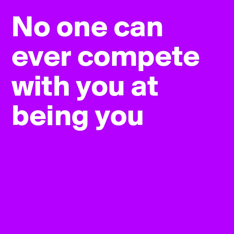 No one can ever compete
with you at being you


