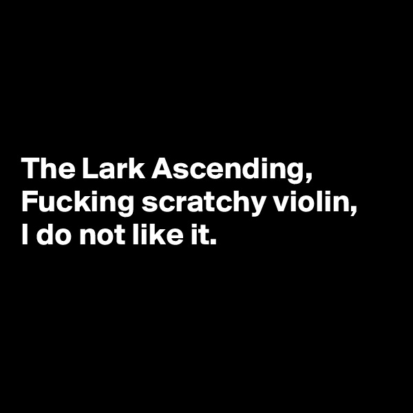 



The Lark Ascending,
Fucking scratchy violin,
I do not like it.




