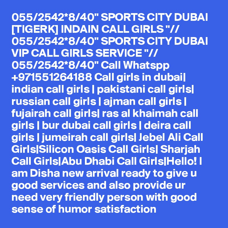 055/2542*8/40" SPORTS CITY DUBAI [TIGERK] INDAIN CALL GIRLS "// 055/2542*8/40" SPORTS CITY DUBAI VIP CALL GIRLS SERVICE "// 055/2542*8/40" Call Whatspp +971551264188 Call girls in dubai| indian call girls | pakistani call girls| russian call girls | ajman call girls | fujairah call girls| ras al khaimah call girls | bur dubai call girls | deira call girls | jumeirah call girls| Jebel Ali Call Girls|Silicon Oasis Call Girls| Sharjah Call Girls|Abu Dhabi Call Girls|Hello! I am Disha new arrival ready to give u good services and also provide ur need very friendly person with good sense of humor satisfaction 