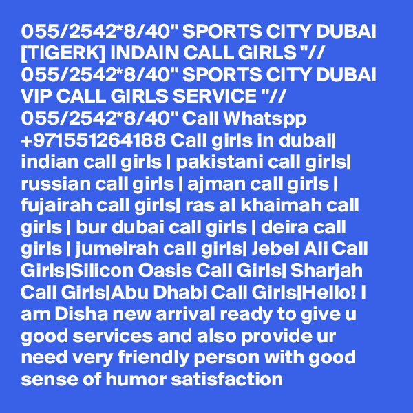 055/2542*8/40" SPORTS CITY DUBAI [TIGERK] INDAIN CALL GIRLS "// 055/2542*8/40" SPORTS CITY DUBAI VIP CALL GIRLS SERVICE "// 055/2542*8/40" Call Whatspp +971551264188 Call girls in dubai| indian call girls | pakistani call girls| russian call girls | ajman call girls | fujairah call girls| ras al khaimah call girls | bur dubai call girls | deira call girls | jumeirah call girls| Jebel Ali Call Girls|Silicon Oasis Call Girls| Sharjah Call Girls|Abu Dhabi Call Girls|Hello! I am Disha new arrival ready to give u good services and also provide ur need very friendly person with good sense of humor satisfaction 