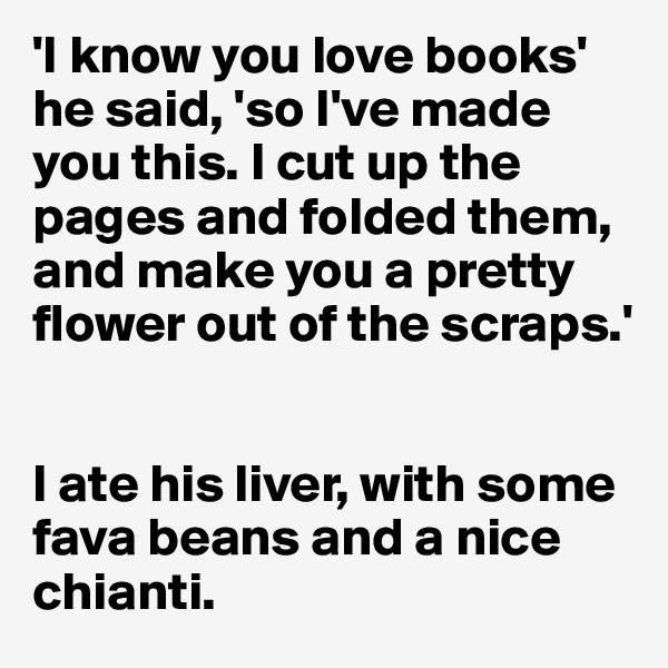 'I know you love books' he said, 'so I've made you this. I cut up the pages and folded them, and make you a pretty flower out of the scraps.' 


I ate his liver, with some fava beans and a nice chianti.