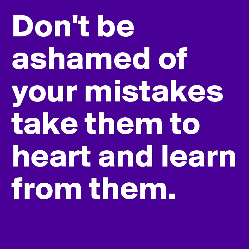 Don't be ashamed of your mistakes take them to heart and learn from them.