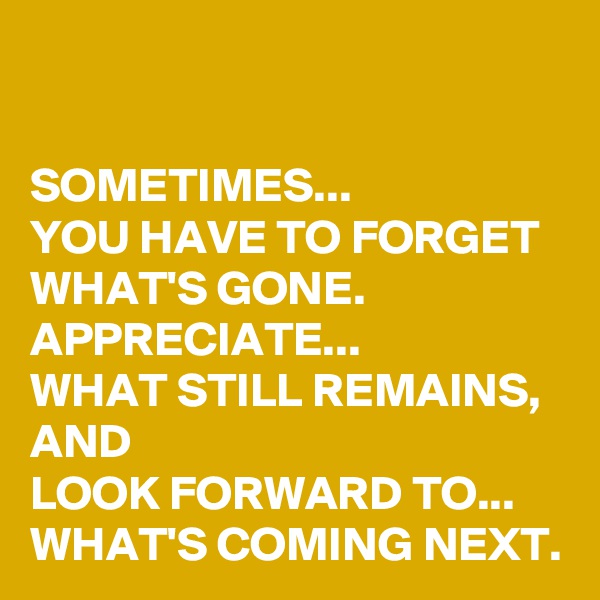 

SOMETIMES... 
YOU HAVE TO FORGET WHAT'S GONE. 
APPRECIATE...
WHAT STILL REMAINS, AND 
LOOK FORWARD TO... WHAT'S COMING NEXT.